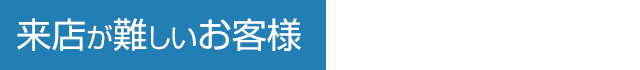 来店が難しいお客様